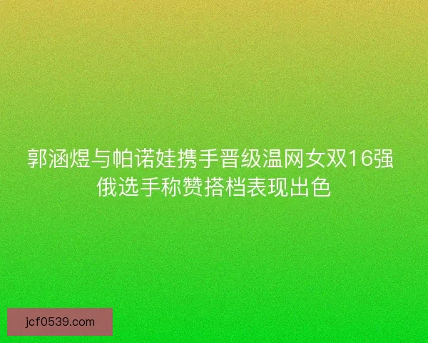 郭涵煜与帕诺娃携手晋级温网女双16强 俄选手称赞搭档表现出色