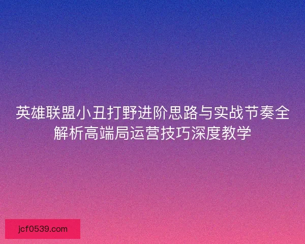英雄联盟小丑打野进阶思路与实战节奏全解析高端局运营技巧深度教学 英雄联盟小丑打野进阶思路与实战节奏全解析高端局运营技巧深度教学