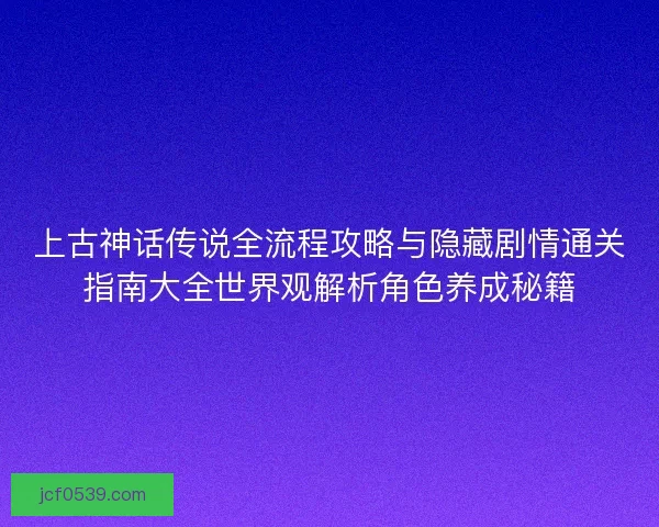上古神话传说全流程攻略与隐藏剧情通关指南大全世界观解析角色养成秘籍