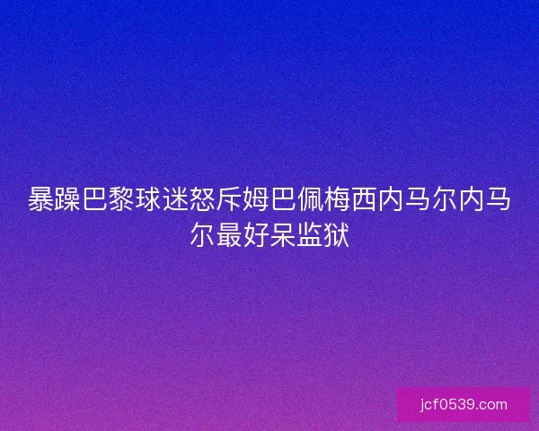 暴躁巴黎球迷怒斥姆巴佩梅西内马尔内马尔最好呆监狱 暴躁巴黎球迷怒斥姆巴佩梅西内马尔内马尔最好呆监狱