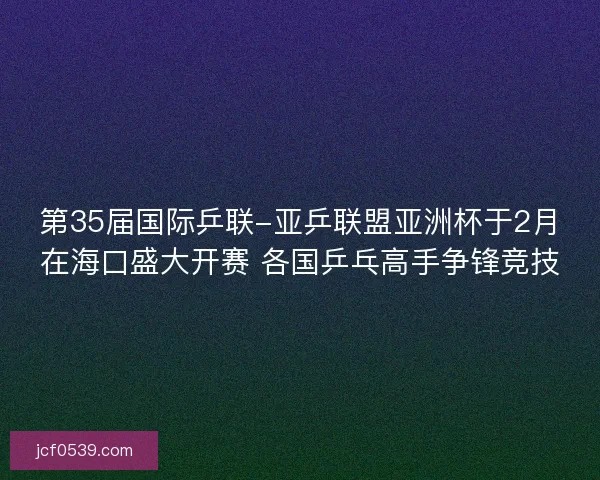 第35届国际乒联-亚乒联盟亚洲杯于2月在海口盛大开赛 各国乒乓高手争锋竞技