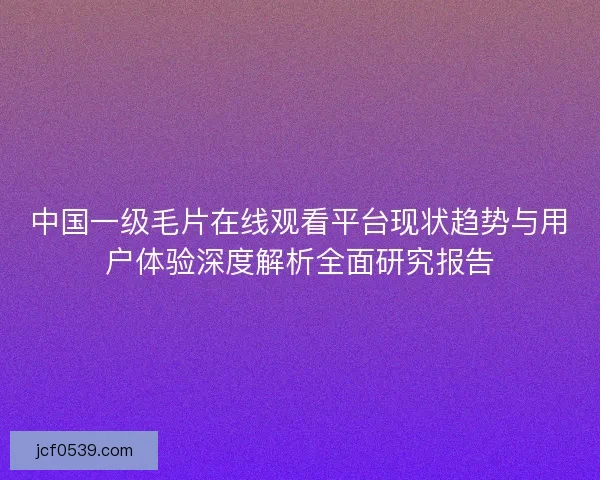 中国一级毛片在线观看平台现状趋势与用户体验深度解析全面研究报告