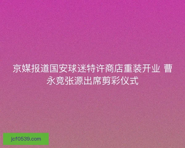 京媒报道国安球迷特许商店重装开业 曹永竞张源出席剪彩仪式