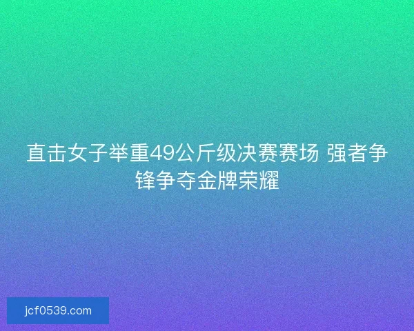 直击女子举重49公斤级决赛赛场 强者争锋争夺金牌荣耀