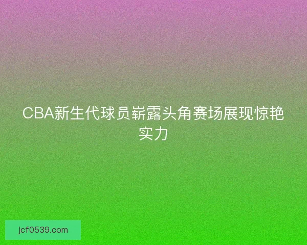 CBA新生代球员崭露头角赛场展现惊艳实力 CBA新生代球员崭露头角赛场展现惊艳实力