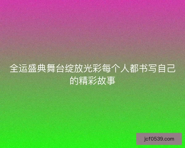 全运盛典舞台绽放光彩每个人都书写自己的精彩故事