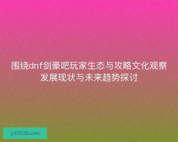 围绕dnf剑豪吧玩家生态与攻略文化观察发展现状与未来趋势探讨