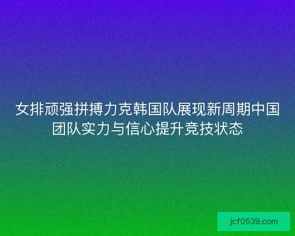 女排顽强拼搏力克韩国队展现新周期中国团队实力与信心提升竞技状态 女排顽强拼搏力克韩国队展现新周期中国团队实力与信心提升竞技状态