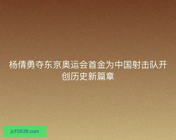 杨倩勇夺东京奥运会首金为中国射击队开创历史新篇章 杨倩勇夺东京奥运会首金为中国射击队开创历史新篇章