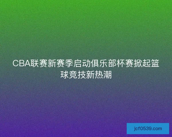 CBA联赛新赛季启动俱乐部杯赛掀起篮球竞技新热潮