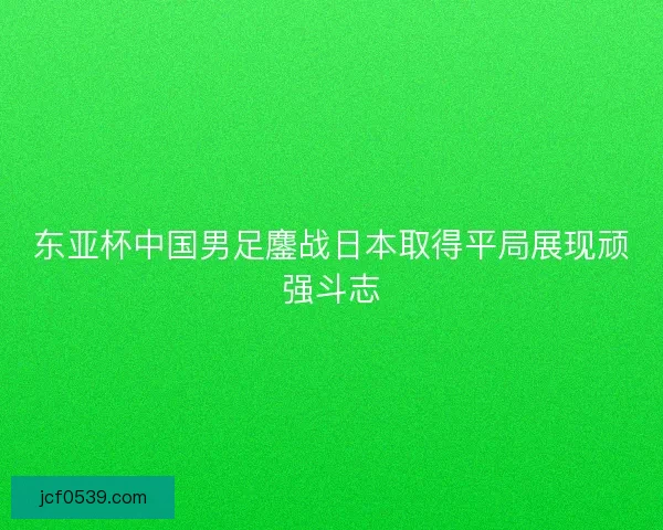 东亚杯中国男足鏖战日本取得平局展现顽强斗志