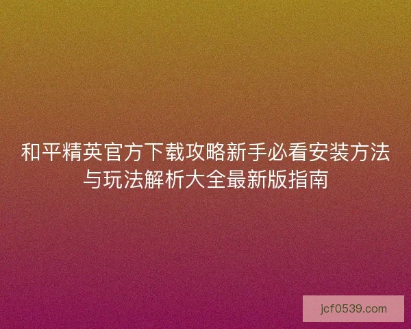 和平精英官方下载攻略新手必看安装方法与玩法解析大全最新版指南