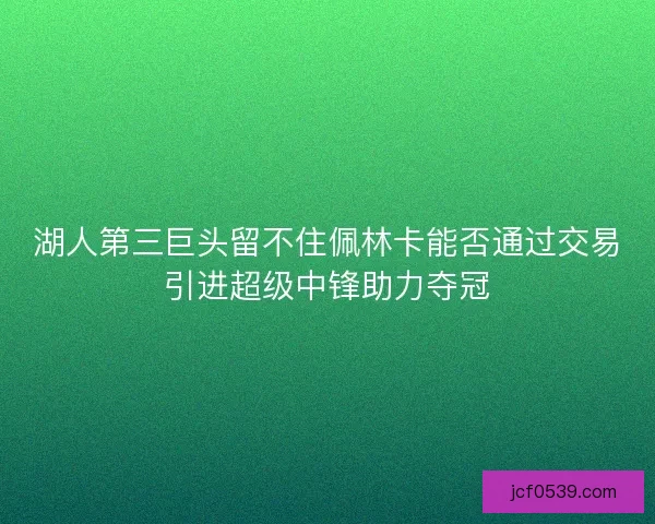 湖人第三巨头留不住佩林卡能否通过交易引进超级中锋助力夺冠