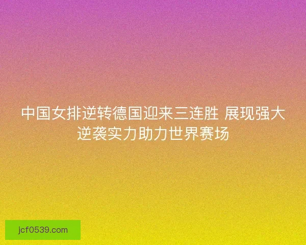 中国女排逆转德国迎来三连胜 展现强大逆袭实力助力世界赛场