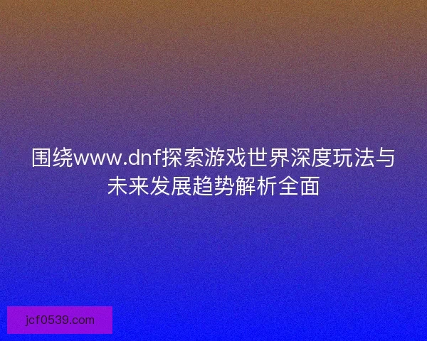 围绕www.dnf探索游戏世界深度玩法与未来发展趋势解析全面