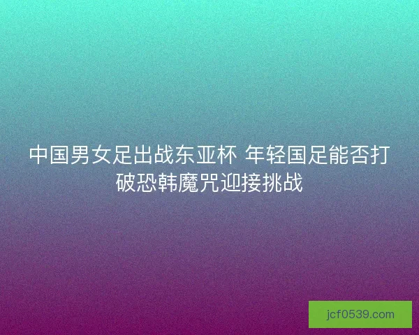 中国男女足出战东亚杯 年轻国足能否打破恐韩魔咒迎接挑战 中国男女足出战东亚杯 年轻国足能否打破恐韩魔咒迎接挑战