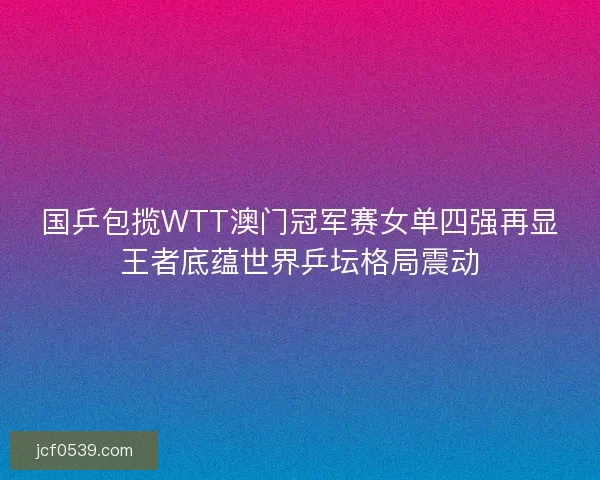 国乒包揽WTT澳门冠军赛女单四强再显王者底蕴世界乒坛格局震动 国乒包揽WTT澳门冠军赛女单四强再显王者底蕴世界乒坛格局震动