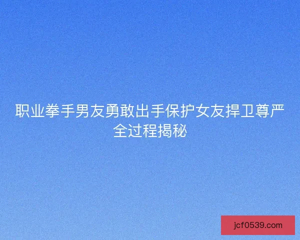 职业拳手男友勇敢出手保护女友捍卫尊严全过程揭秘