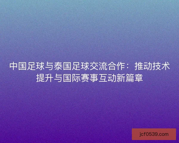 中国足球与泰国足球交流合作：推动技术提升与国际赛事互动新篇章