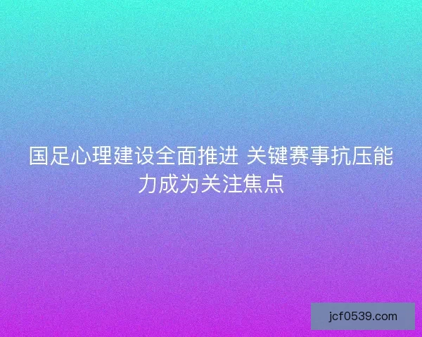 国足心理建设全面推进 关键赛事抗压能力成为关注焦点