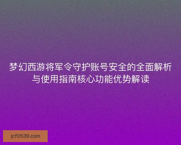 梦幻西游将军令守护账号安全的全面解析与使用指南核心功能优势解读